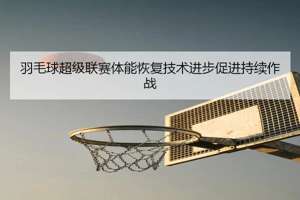 羽毛球超级联赛体能恢复技术进步促进持续作战 | CQ9Gaming